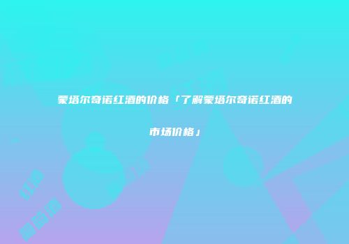 蒙塔尔奇诺红酒的价格「了解蒙塔尔奇诺红酒的市场价格」