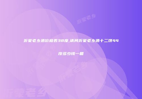 沂蒙老乡酒价格表38度,请问沂蒙老乡酒十二饼44庋多少钱一箱