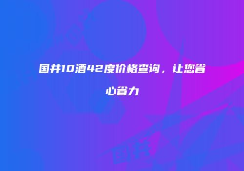 国井10酒42度价格查询，让您省心省力