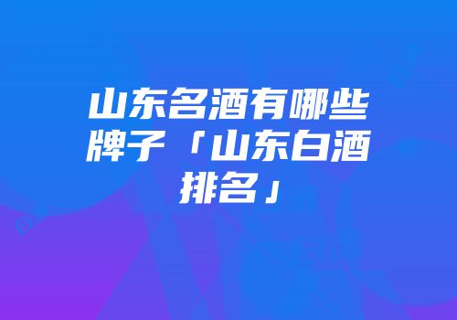 山东名酒有哪些牌子「山东白酒排名」