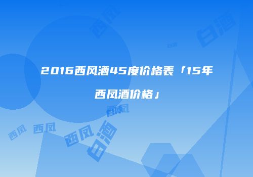 2016西风酒45度价格表「15年西凤酒价格」