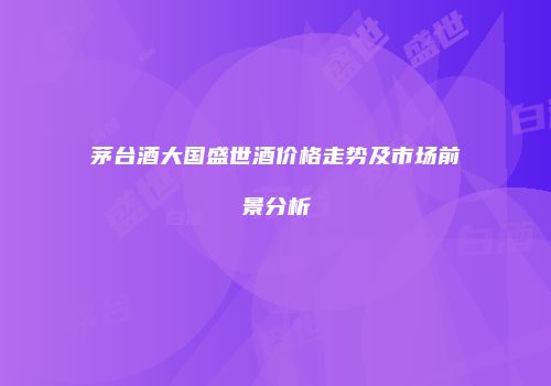 茅台酒大国盛世酒价格走势及市场前景分析