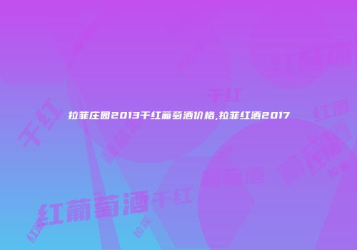 拉菲庄园2013干红葡萄酒价格,拉菲红酒2017