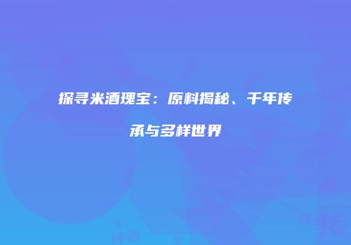 探寻米酒瑰宝：原料揭秘、千年传承与多样世界