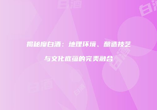 揭秘度白酒：地理环境、酿造技艺与文化底蕴的完美融合