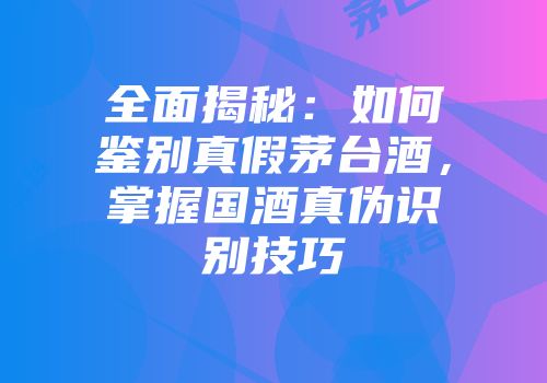 全面揭秘：如何鉴别真假茅台酒，掌握国酒真伪识别技巧