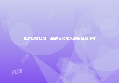 北京昌黎红酒：品质与文化交融的佳酿传奇
