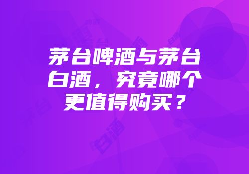 茅台啤酒与茅台白酒，究竟哪个更值得购买？