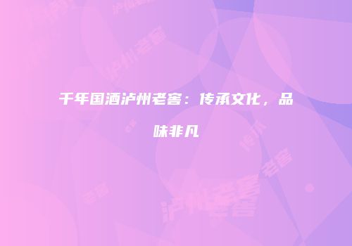 千年国酒泸州老窖：传承文化，品味非凡