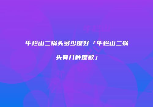 牛栏山二锅头多少度好「牛栏山二锅头有几种度数」