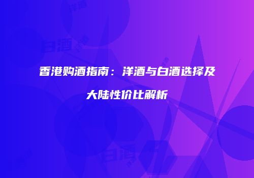 香港购酒指南：洋酒与白酒选择及大陆性价比解析