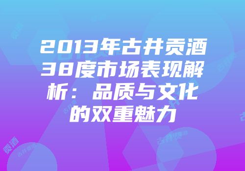 2013年古井贡酒38度市场表现解析：品质与文化的双重魅力