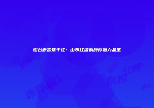 烟台赤霞珠干红：山东红酒的醇厚魅力品鉴