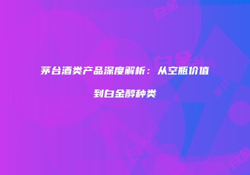 茅台酒类产品深度解析：从空瓶价值到白金醇种类