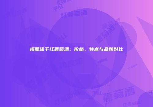 梅鹿辄干红葡萄酒：价格、特点与品牌对比