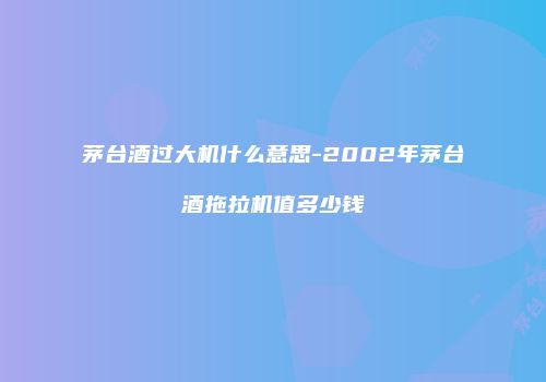 茅台酒过大机什么意思-2002年茅台酒拖拉机值多少钱