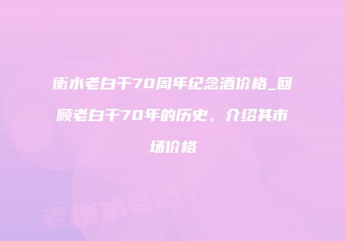衡水老白干70周年纪念酒价格_回顾老白干70年的历史，介绍其市场价格