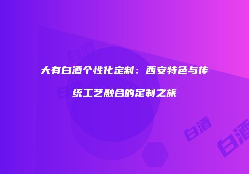 大有白酒个性化定制：西安特色与传统工艺融合的定制之旅