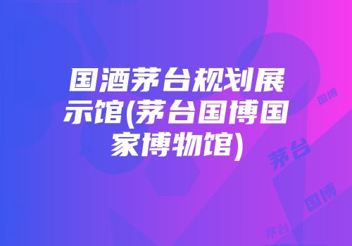 国酒茅台规划展示馆(茅台国博国家博物馆)