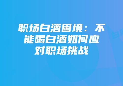 职场白酒困境：不能喝白酒如何应对职场挑战