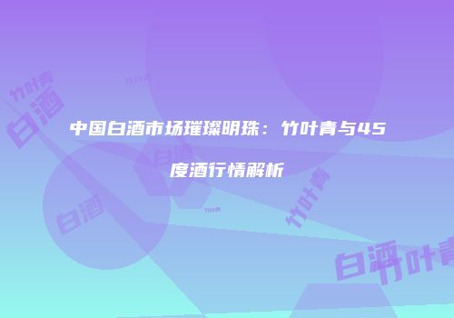 中国白酒市场璀璨明珠：竹叶青与45度酒行情解析