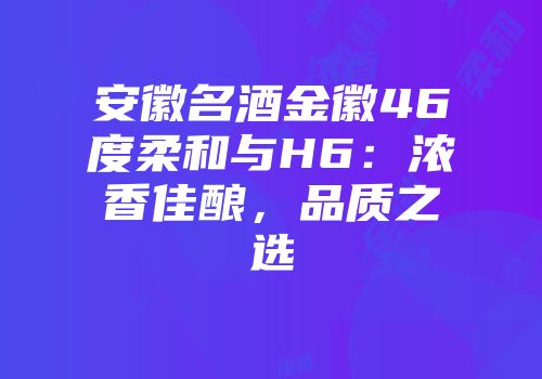 安徽名酒金徽46度柔和与H6：浓香佳酿，品质之选