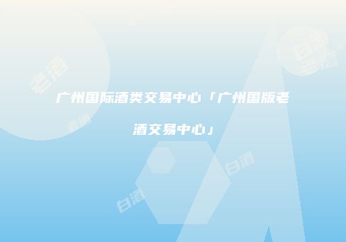 广州国际酒类交易中心「广州国版老酒交易中心」