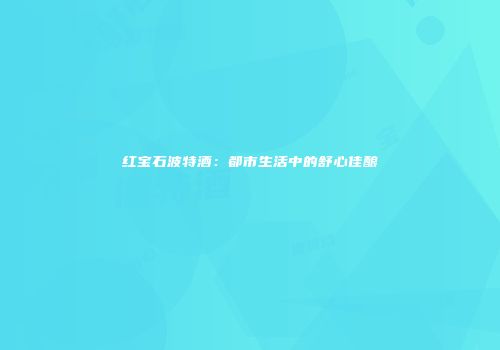 红宝石波特酒：都市生活中的舒心佳酿