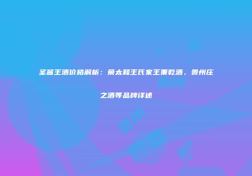圣酱王酒价格解析：荣太和王氏家王秉乾酒、贵州庄之酒等品牌详述