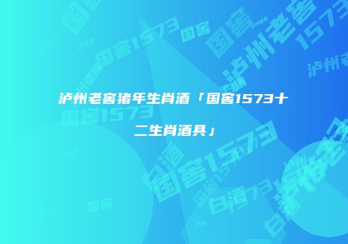 泸州老窖猪年生肖酒「国窖1573十二生肖酒具」