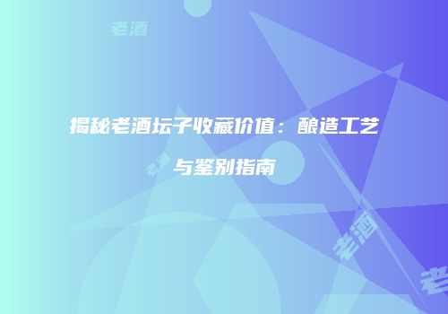 揭秘老酒坛子收藏价值：酿造工艺与鉴别指南
