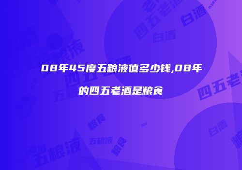 08年45度五粮液值多少钱,08年的四五老酒是粮食