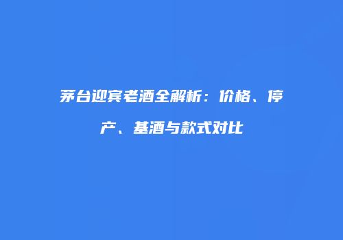 茅台迎宾老酒全解析：价格、停产、基酒与款式对比