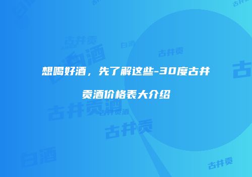 想喝好酒，先了解这些-30度古井贡酒价格表大介绍