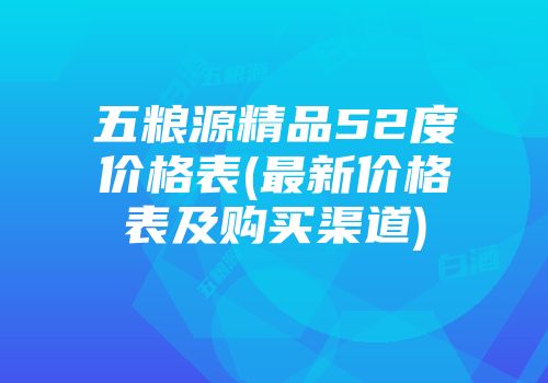 五粮源精品52度价格表(最新价格表及购买渠道)
