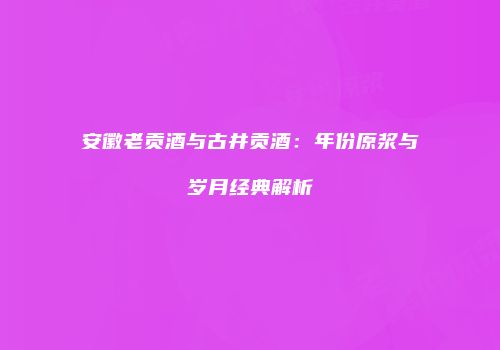安徽老贡酒与古井贡酒：年份原浆与岁月经典解析