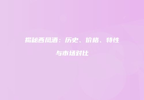 揭秘西凤酒：历史、价格、特性与市场对比