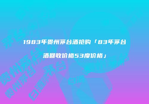 1983年贵州茅台酒抢购「83年茅台酒回收价格53度价格」