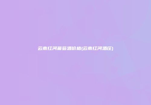 云南红河葡萄酒价格(云南红河酒庄)