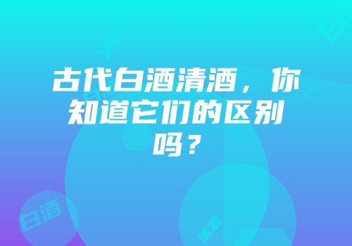 古代白酒清酒，你知道它们的区别吗？