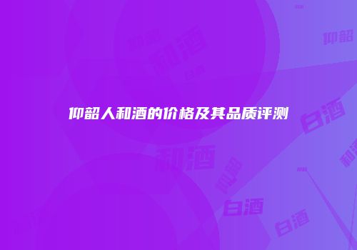 仰韶人和酒的价格及其品质评测