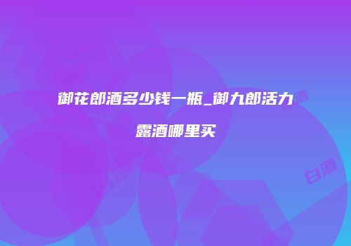 御花郎酒多少钱一瓶_御九郎活力露酒哪里买