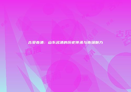 古贝春酒：山东名酒的历史传承与市场魅力
