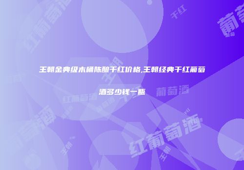 王朝金典级木桶陈酿干红价格,王朝经典干红葡萄酒多少钱一瓶