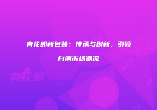 青花郎新包装：传承与创新，引领白酒市场潮流