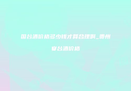 国台酒价格多少钱才算合理啊_贵州宴台酒价格