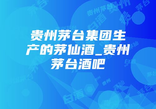 贵州茅台集团生产的茅仙酒_贵州茅台酒吧
