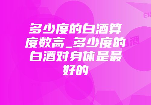 多少度的白酒算度数高_多少度的白酒对身体是最好的
