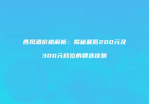 西凤酒价格解析：揭秘最低200元及300元档位的精选佳酿