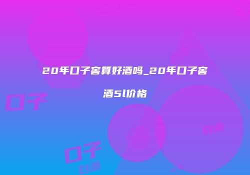20年口子窖算好酒吗_20年口子窖酒5l价格